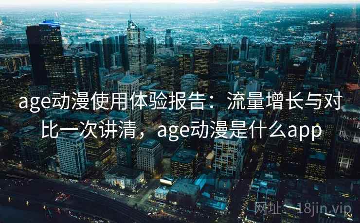age动漫使用体验报告：流量增长与对比一次讲清，age动漫是什么app