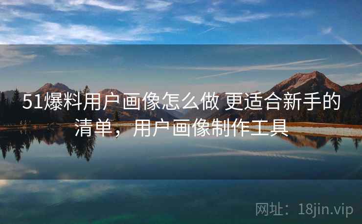 51爆料用户画像怎么做 更适合新手的清单，用户画像制作工具
