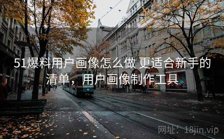 51爆料用户画像怎么做 更适合新手的清单，用户画像制作工具