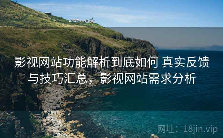 影视网站功能解析到底如何 真实反馈与技巧汇总，影视网站需求分析