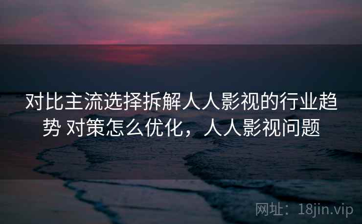 对比主流选择拆解人人影视的行业趋势 对策怎么优化，人人影视问题