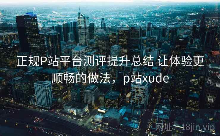 正规P站平台测评提升总结 让体验更顺畅的做法，p站xude