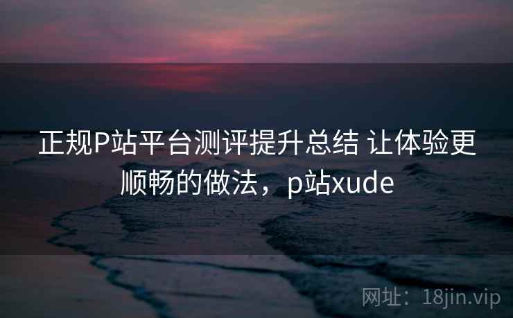 正规P站平台测评提升总结 让体验更顺畅的做法，p站xude