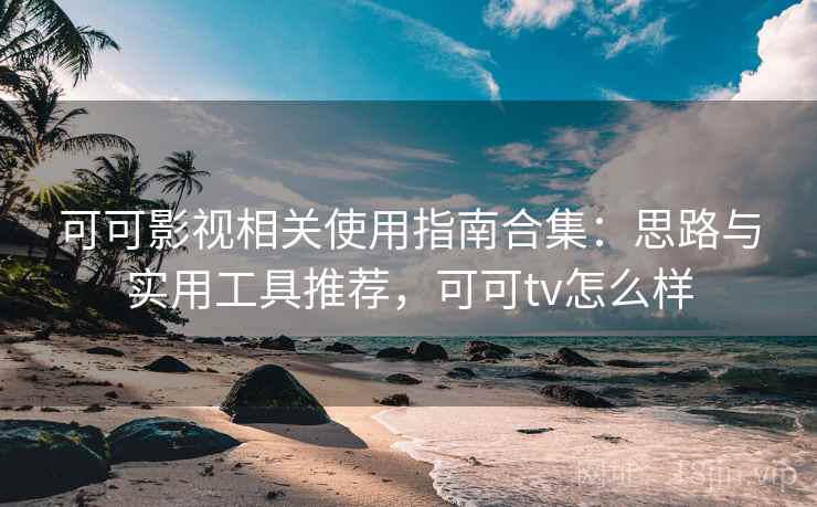 可可影视相关使用指南合集：思路与实用工具推荐，可可tv怎么样