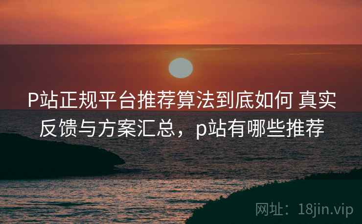 P站正规平台推荐算法到底如何 真实反馈与方案汇总，p站有哪些推荐