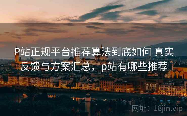 P站正规平台推荐算法到底如何 真实反馈与方案汇总，p站有哪些推荐