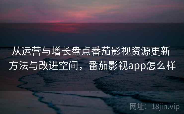 从运营与增长盘点番茄影视资源更新 方法与改进空间，番茄影视app怎么样