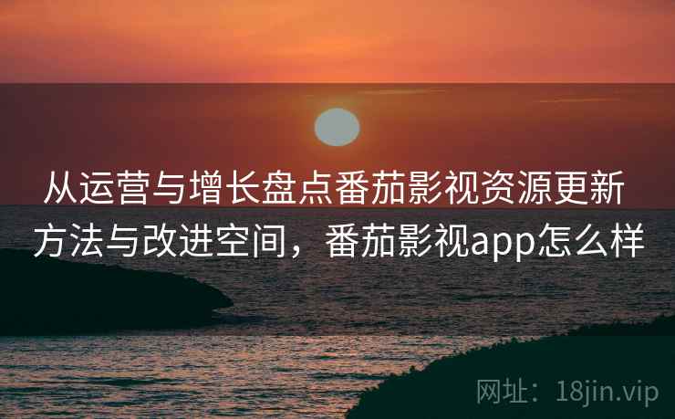 从运营与增长盘点番茄影视资源更新 方法与改进空间，番茄影视app怎么样