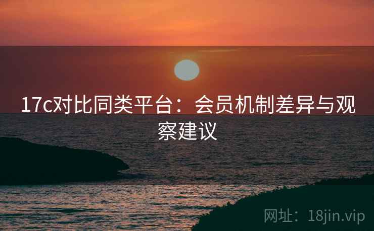 17c对比同类平台：会员机制差异与观察建议