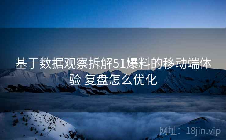 基于数据观察拆解51爆料的移动端体验 复盘怎么优化
