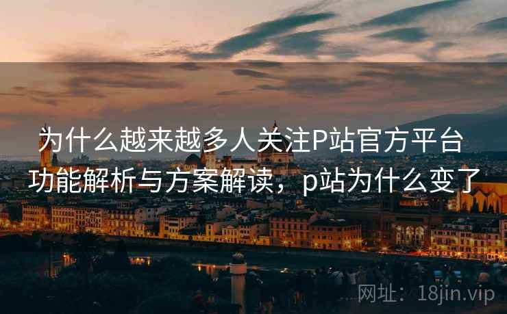 为什么越来越多人关注P站官方平台 功能解析与方案解读，p站为什么变了