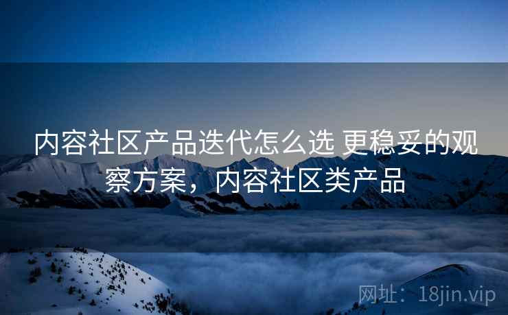 内容社区产品迭代怎么选 更稳妥的观察方案，内容社区类产品