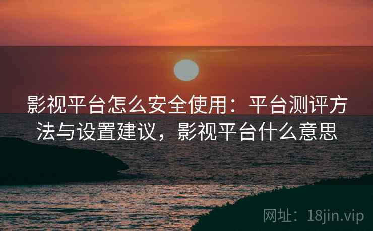 影视平台怎么安全使用：平台测评方法与设置建议，影视平台什么意思