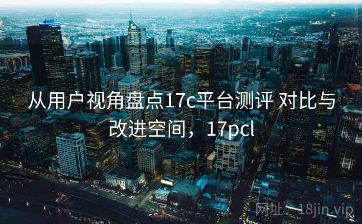 从用户视角盘点17c平台测评 对比与改进空间，17pcl