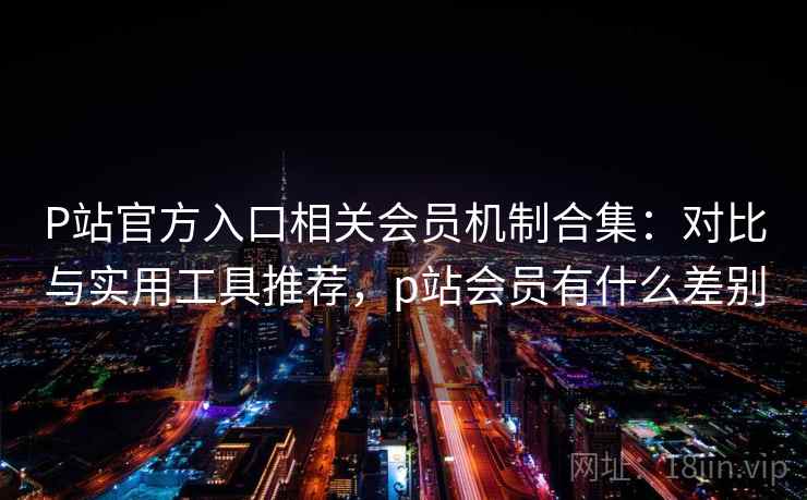 P站官方入口相关会员机制合集：对比与实用工具推荐，p站会员有什么差别