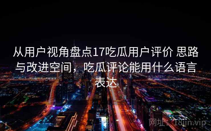 从用户视角盘点17吃瓜用户评价 思路与改进空间,吃瓜评论能用什么语言表达 从用户视角盘点17吃瓜用户评价 思路与改进空间,吃瓜评论能用什么语言表达