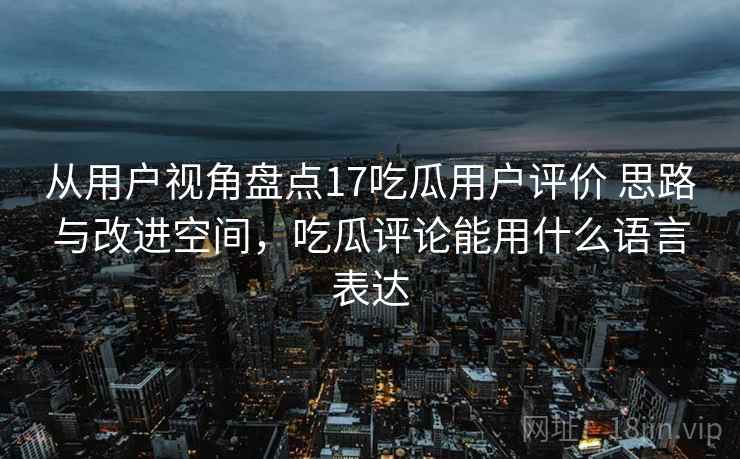 从用户视角盘点17吃瓜用户评价 思路与改进空间,吃瓜评论能用什么语言表达 从用户视角盘点17吃瓜用户评价 思路与改进空间,吃瓜评论能用什么语言表达