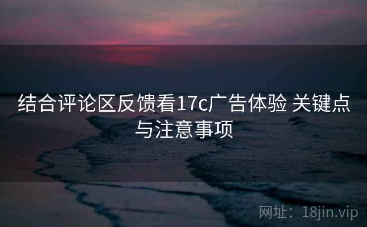 结合评论区反馈看17c广告体验 关键点与注意事项 结合评论区反馈看17c广告体验 关键点与注意事项