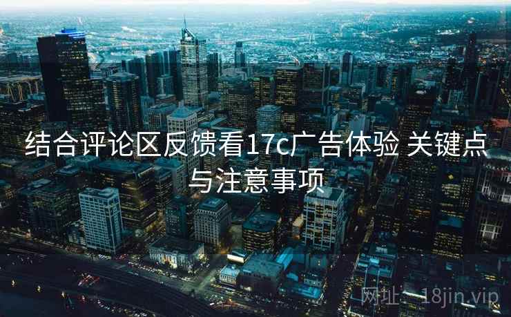 结合评论区反馈看17c广告体验 关键点与注意事项