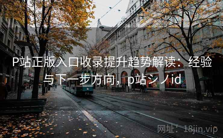 P站正版入口收录提升趋势解读：经验与下一步方向，p站シノid