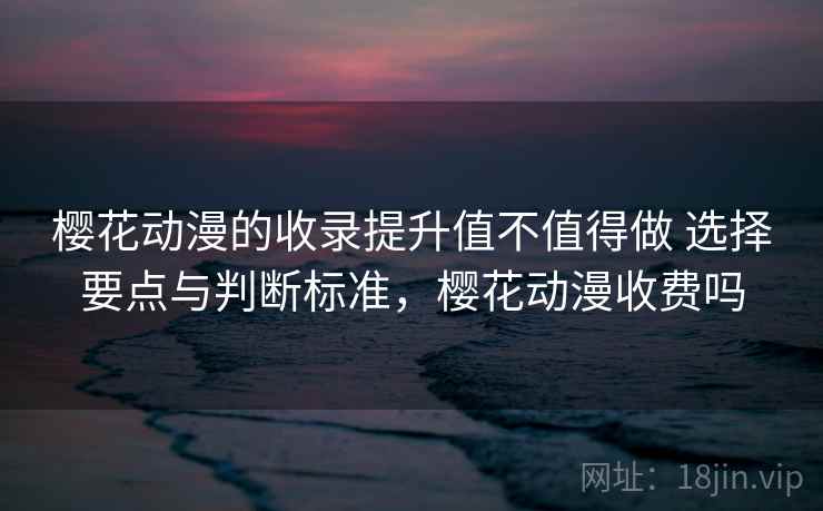樱花动漫的收录提升值不值得做 选择要点与判断标准,樱花动漫收费吗 樱花动漫的收录提升值不值得做 选择要点与判断标准,樱花动漫收费吗