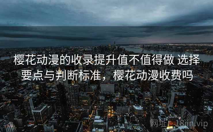 樱花动漫的收录提升值不值得做 选择要点与判断标准，樱花动漫收费吗