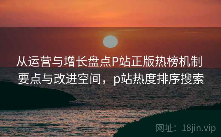 从运营与增长盘点P站正版热榜机制 要点与改进空间,p站热度排序搜索 从运营与增长盘点P站正版热榜机制 要点与改进空间,p站热度排序搜索