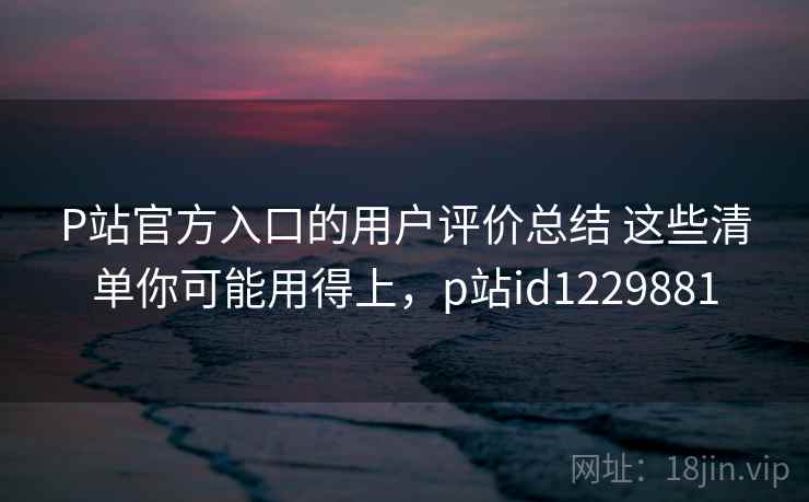 P站官方入口的用户评价总结 这些清单你可能用得上,p站id1229881 P站官方入口的用户评价总结 这些清单你可能用得上,p站id1229881