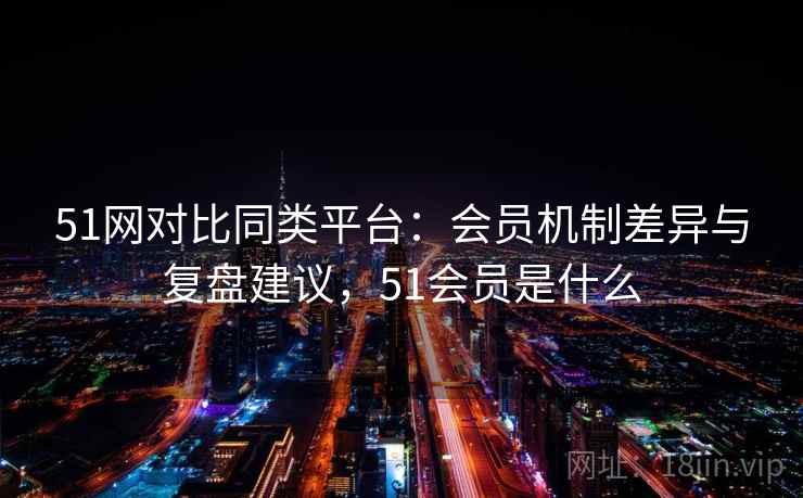 51网对比同类平台：会员机制差异与复盘建议，51会员是什么