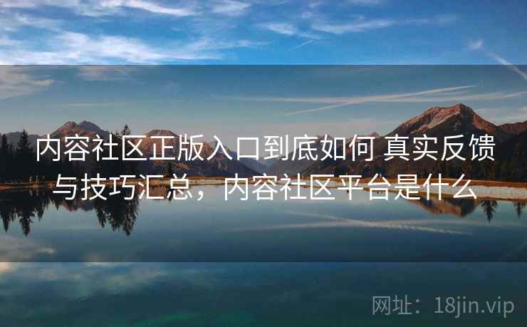 内容社区正版入口到底如何 真实反馈与技巧汇总，内容社区平台是什么