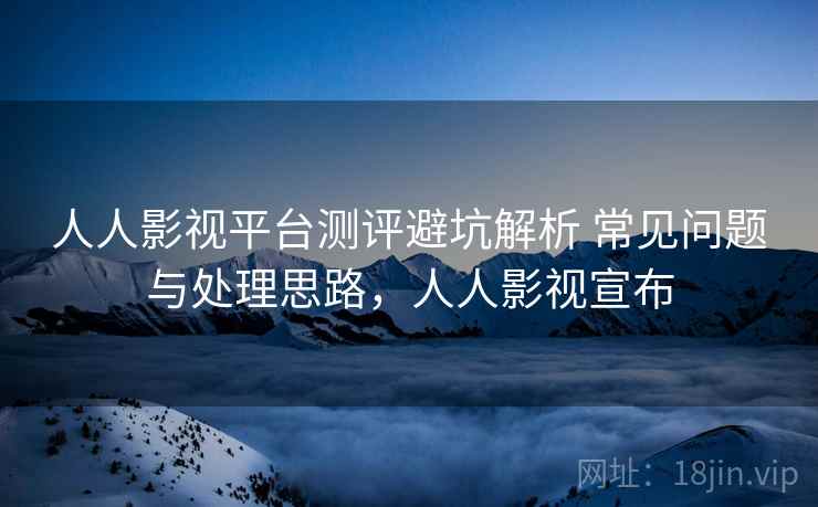 人人影视平台测评避坑解析 常见问题与处理思路，人人影视宣布