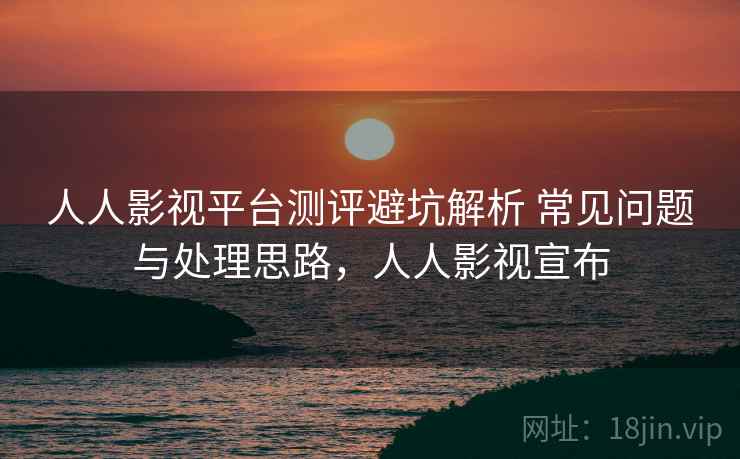 人人影视平台测评避坑解析 常见问题与处理思路，人人影视宣布