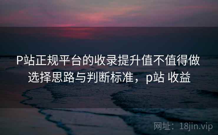 P站正规平台的收录提升值不值得做 选择思路与判断标准，p站 收益