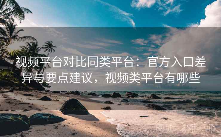视频平台对比同类平台：官方入口差异与要点建议，视频类平台有哪些