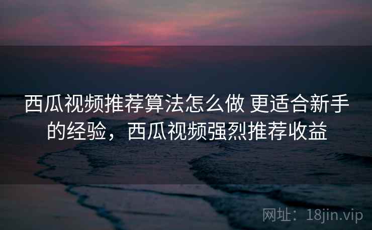 西瓜视频推荐算法怎么做 更适合新手的经验，西瓜视频强烈推荐收益