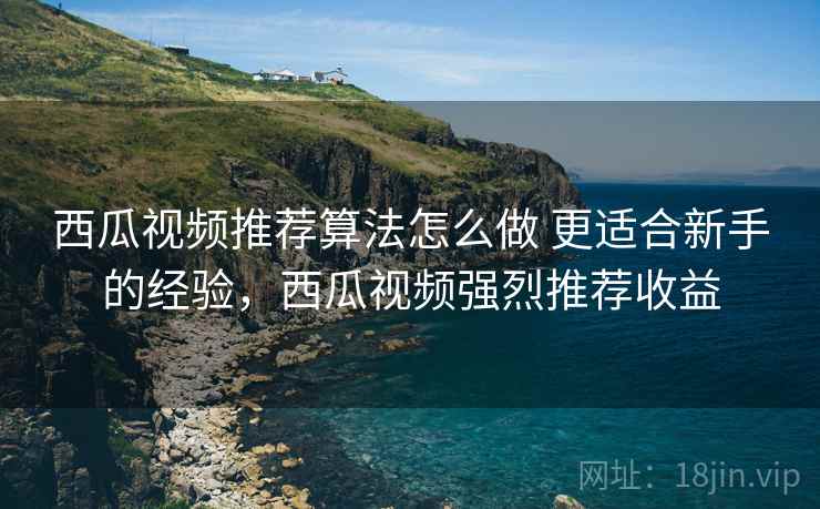西瓜视频推荐算法怎么做 更适合新手的经验,西瓜视频强烈推荐收益 西瓜视频推荐算法怎么做 更适合新手的经验,西瓜视频强烈推荐收益