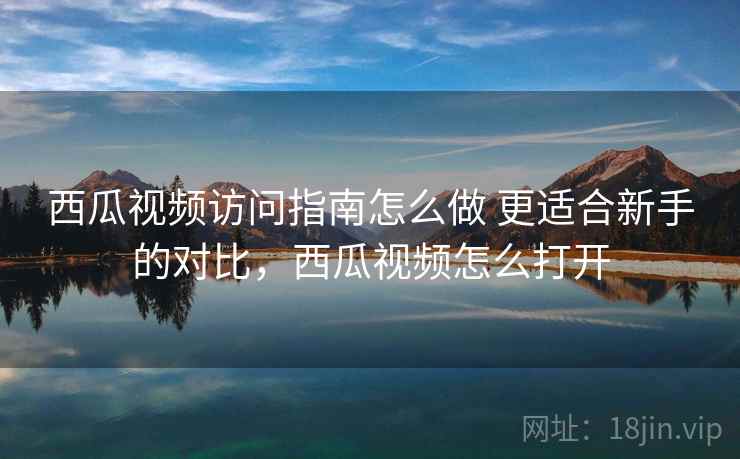 西瓜视频访问指南怎么做 更适合新手的对比，西瓜视频怎么打开