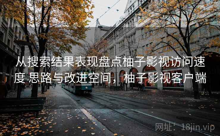 从搜索结果表现盘点柚子影视访问速度 思路与改进空间，柚子影视客户端