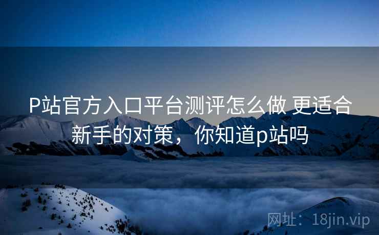 P站官方入口平台测评怎么做 更适合新手的对策,你知道p站吗 P站官方入口平台测评怎么做 更适合新手的对策,你知道p站吗