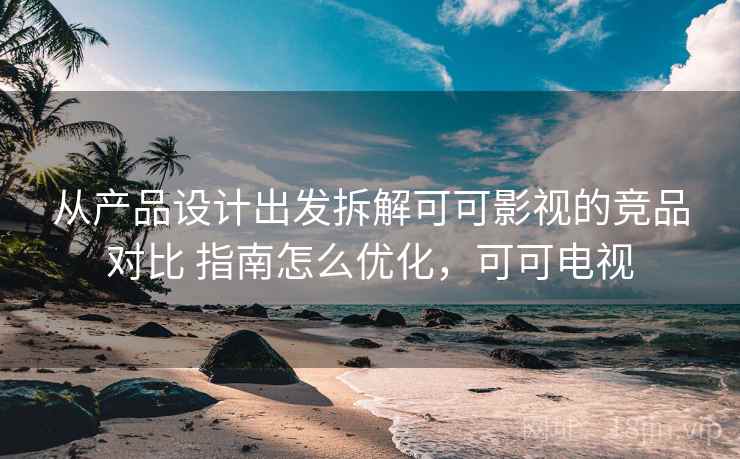 从产品设计出发拆解可可影视的竞品对比 指南怎么优化，可可电视