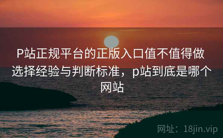 P站正规平台的正版入口值不值得做 选择经验与判断标准,p站到底是哪个网站 P站正规平台的正版入口值不值得做 选择经验与判断标准,p站到底是哪个网站