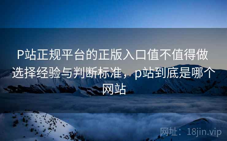 P站正规平台的正版入口值不值得做 选择经验与判断标准，p站到底是哪个网站