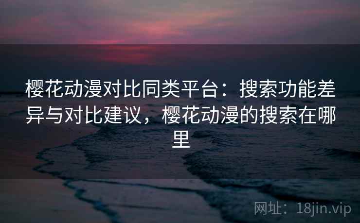 樱花动漫对比同类平台：搜索功能差异与对比建议，樱花动漫的搜索在哪里