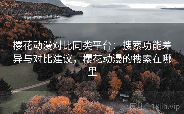 樱花动漫对比同类平台：搜索功能差异与对比建议，樱花动漫的搜索在哪里