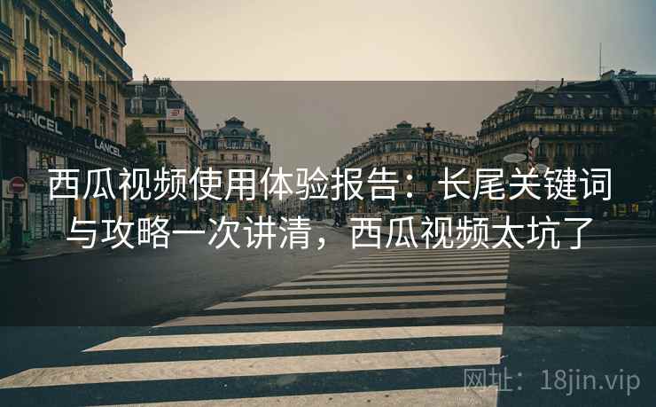 西瓜视频使用体验报告：长尾关键词与攻略一次讲清，西瓜视频太坑了