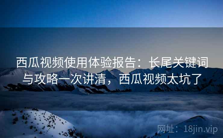 西瓜视频使用体验报告:长尾关键词与攻略一次讲清,西瓜视频太坑了 西瓜视频使用体验报告:长尾关键词与攻略一次讲清,西瓜视频太坑了