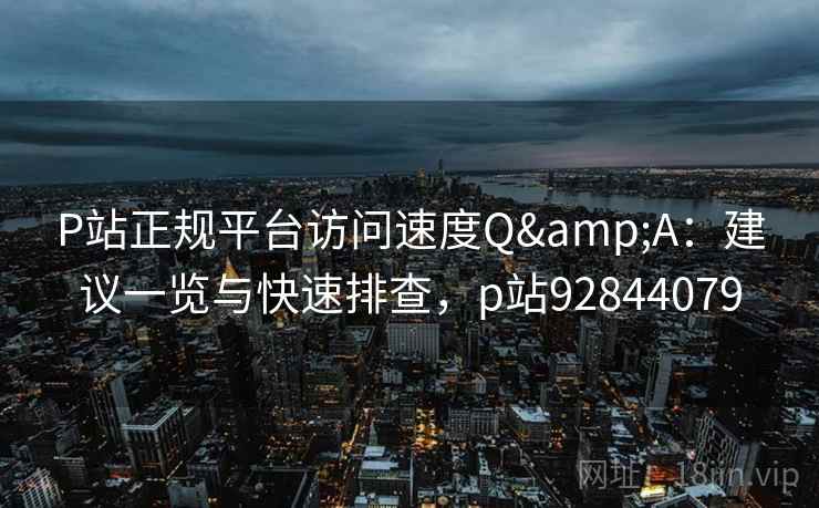 P站正规平台访问速度Q&A：建议一览与快速排查，p站92844079