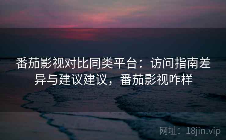 番茄影视对比同类平台：访问指南差异与建议建议，番茄影视咋样