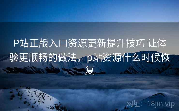 P站正版入口资源更新提升技巧 让体验更顺畅的做法,p站资源什么时候恢复 P站正版入口资源更新提升技巧 让体验更顺畅的做法,p站资源什么时候恢复