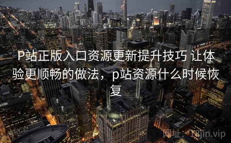 P站正版入口资源更新提升技巧 让体验更顺畅的做法，p站资源什么时候恢复